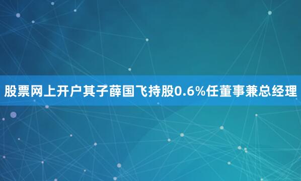 股票网上开户其子薛国飞持股0.6%任董事兼总经理