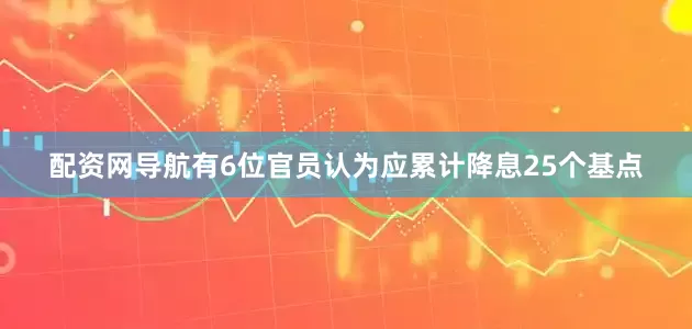 配资网导航有6位官员认为应累计降息25个基点