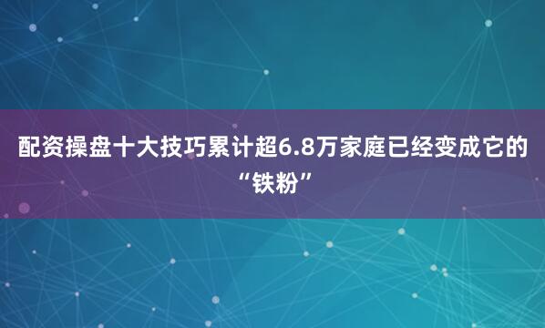 配资操盘十大技巧累计超6.8万家庭已经变成它的“铁粉”