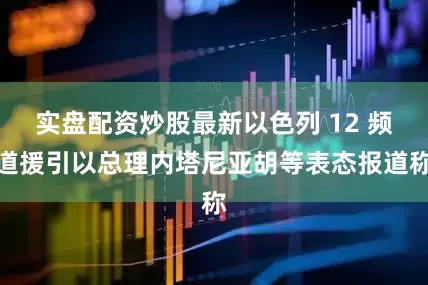 实盘配资炒股最新以色列 12 频道援引以总理内塔尼亚胡等表态报道称