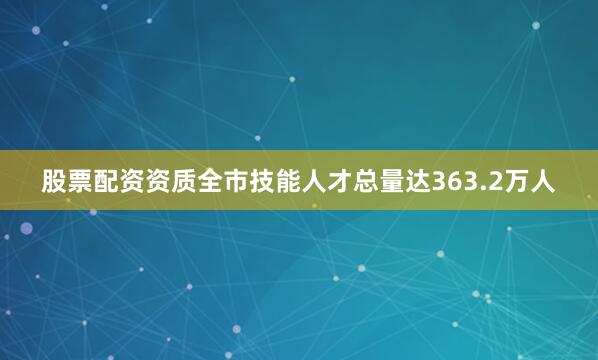 股票配资资质全市技能人才总量达363.2万人