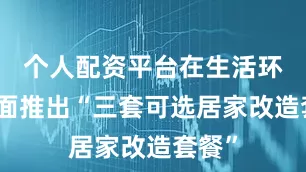 个人配资平台在生活环境方面推出“三套可选居家改造套餐”