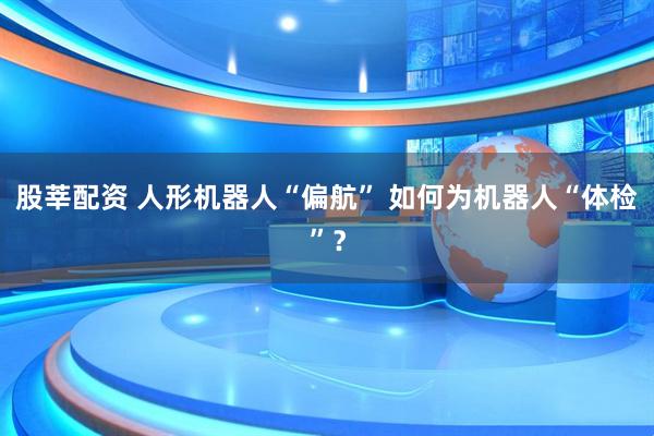 股莘配资 人形机器人“偏航” 如何为机器人“体检”？