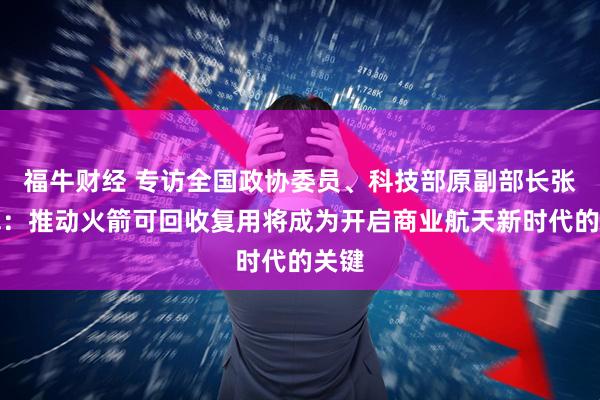 福牛财经 专访全国政协委员、科技部原副部长张广军：推动火箭可回收复用将成为开启商业航天新时代的关键