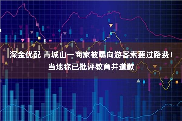 深金优配 青城山一商家被曝向游客索要过路费！当地称已批评教育并道歉