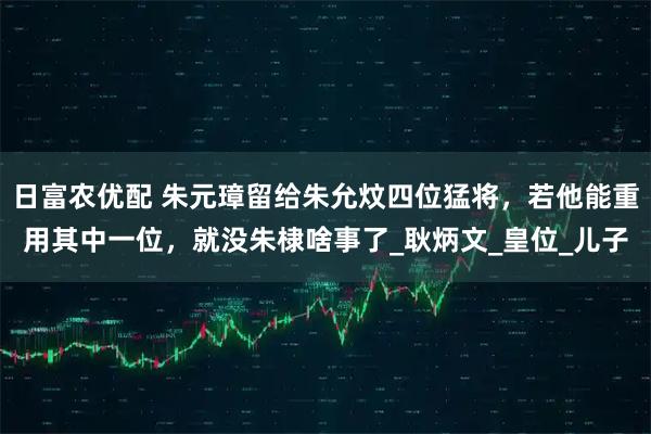 日富农优配 朱元璋留给朱允炆四位猛将，若他能重用其中一位，就没朱棣啥事了_耿炳文_皇位_儿子