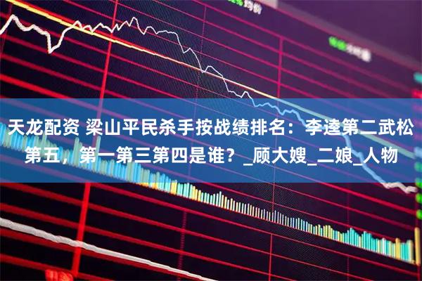 天龙配资 梁山平民杀手按战绩排名：李逵第二武松第五，第一第三第四是谁？_顾大嫂_二娘_人物