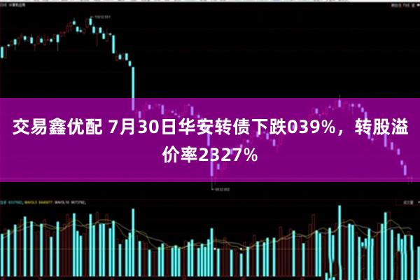 交易鑫优配 7月30日华安转债下跌039%，转股溢价率2327%