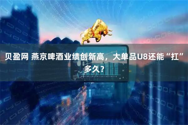贝盈网 燕京啤酒业绩创新高，大单品U8还能“扛”多久？