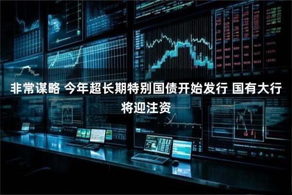 非常谋略 今年超长期特别国债开始发行 国有大行将迎注资