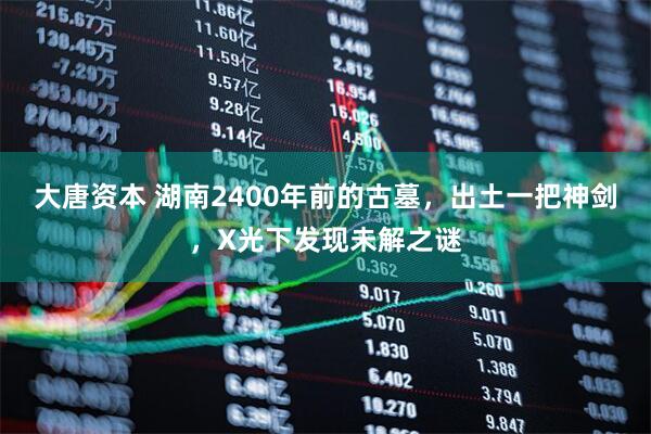 大唐资本 湖南2400年前的古墓，出土一把神剑，X光下发现未解之谜