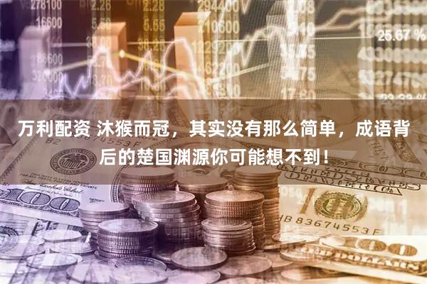 万利配资 沐猴而冠，其实没有那么简单，成语背后的楚国渊源你可能想不到！