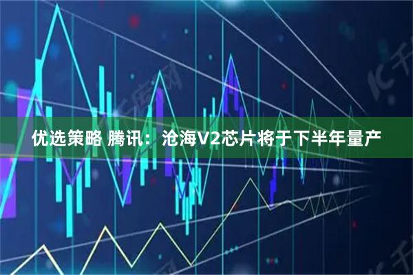 优选策略 腾讯：沧海V2芯片将于下半年量产