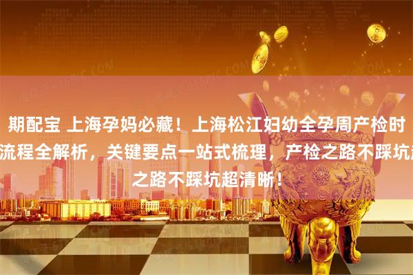 期配宝 上海孕妈必藏！上海松江妇幼全孕周产检时间表 + 流程全解析，关键要点一站式梳理，产检之路不踩坑超清晰！
