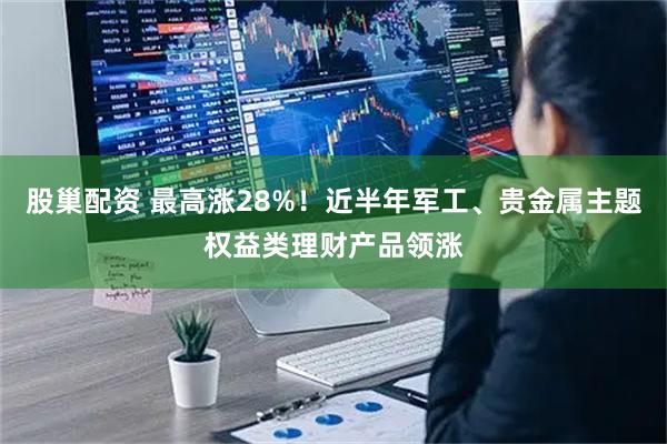 股巢配资 最高涨28%！近半年军工、贵金属主题权益类理财产品领涨
