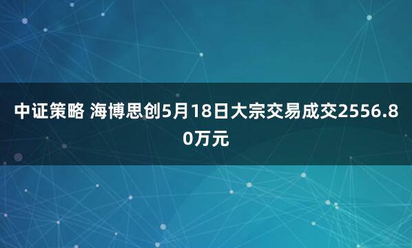 中证策略 海博思创5月18日大宗交易成交2556.80万元