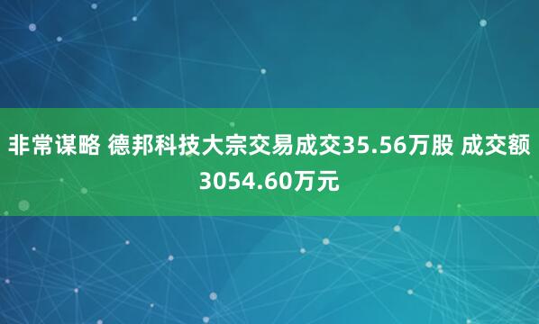 非常谋略 德邦科技大宗交易成交35.56万股 成交额3054.60万元