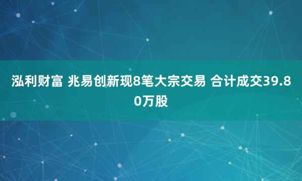 泓利财富 兆易创新现8笔大宗交易 合计成交39.80万股