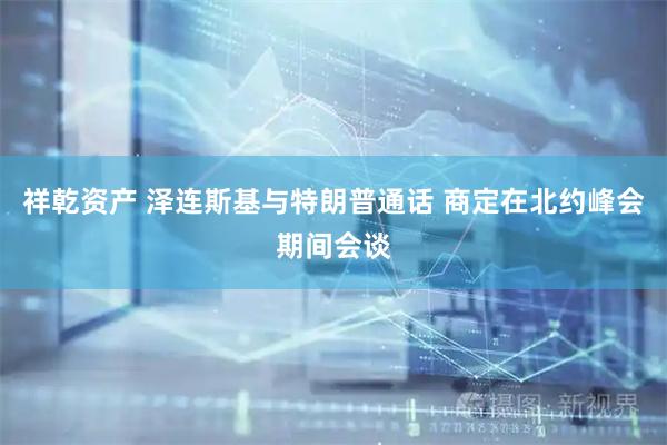 祥乾资产 泽连斯基与特朗普通话 商定在北约峰会期间会谈