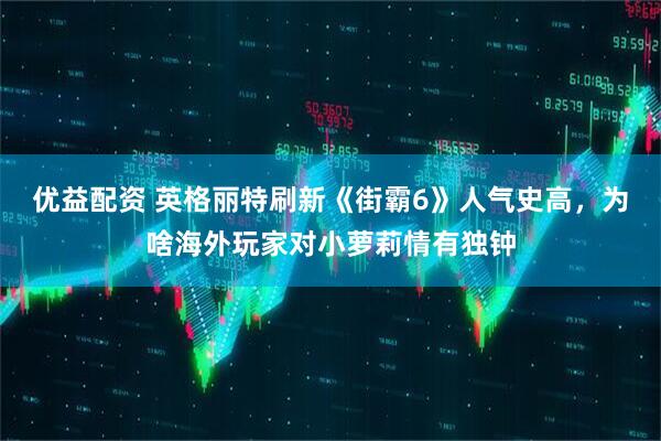 优益配资 英格丽特刷新《街霸6》人气史高,为啥海外玩家对小萝莉情有独钟