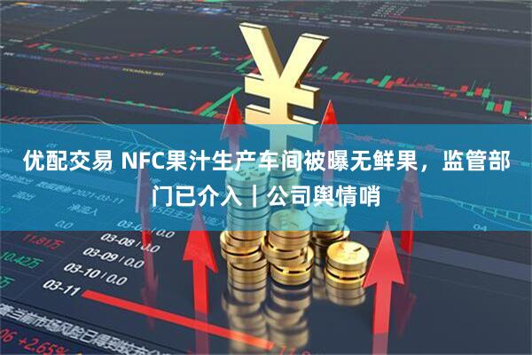优配交易 NFC果汁生产车间被曝无鲜果，监管部门已介入｜公司舆情哨