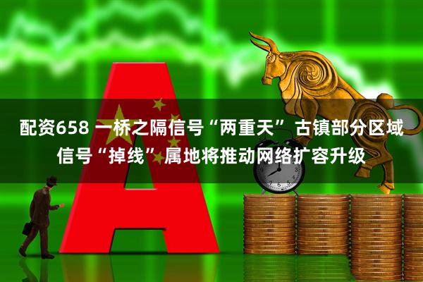 配资658 一桥之隔信号“两重天” 古镇部分区域信号“掉线” 属地将推动网络扩容升级